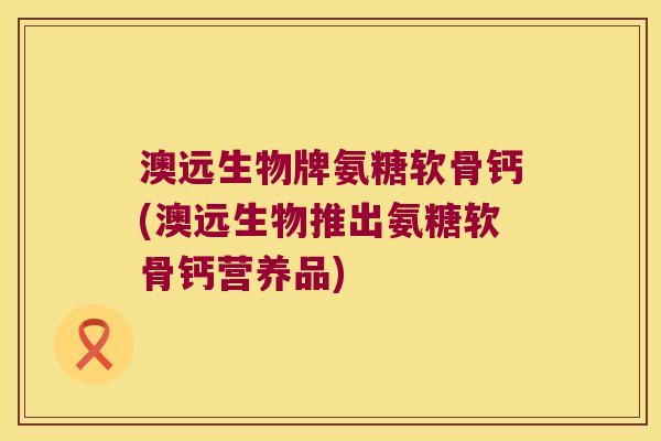 澳远生物牌氨糖软骨钙(澳远生物推出氨糖软骨钙营养品)