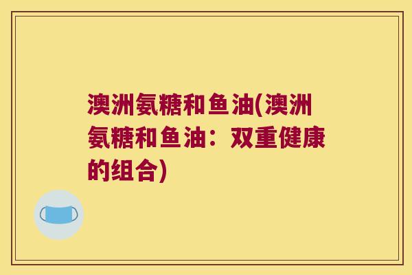 澳洲氨糖和鱼油(澳洲氨糖和鱼油：双重健康的组合)