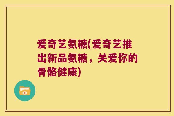 爱奇艺氨糖(爱奇艺推出新品氨糖,关爱你的骨骼健康) 爱奇艺氨糖(爱奇艺推出新品氨糖,关爱你的骨骼健康)