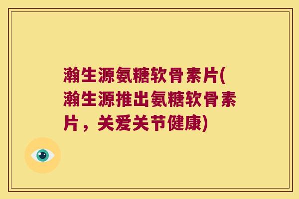 瀚生源氨糖软骨素片(瀚生源推出氨糖软骨素片,关爱关节健康) 瀚生源氨糖软骨素片(瀚生源推出氨糖软骨素片,关爱关节健康)