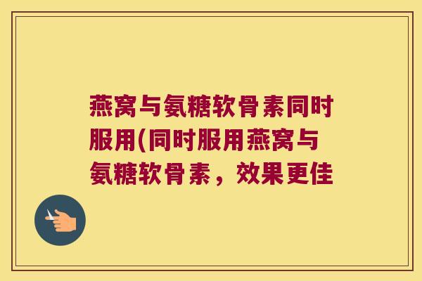 燕窝与氨糖软骨素同时服用(同时服用燕窝与氨糖软骨素，效果更佳