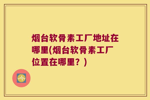 烟台软骨素工厂地址在哪里(烟台软骨素工厂位置在哪里?) 烟台软骨素工厂地址在哪里(烟台软骨素工厂位置在哪里?)