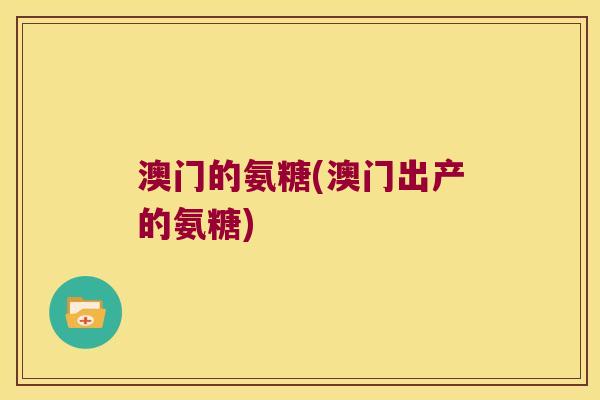 澳门的氨糖(澳门出产的氨糖)