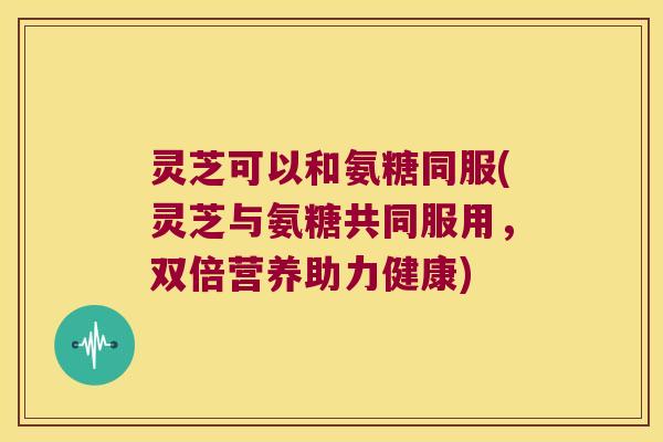 灵芝可以和氨糖同服(灵芝与氨糖共同服用,双倍营养助力健康) 灵芝可以和氨糖同服(灵芝与氨糖共同服用,双倍营养助力健康)