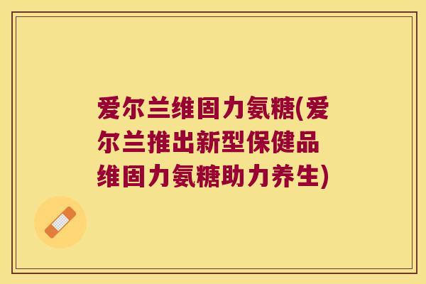 爱尔兰维固力氨糖(爱尔兰推出新型保健品 维固力氨糖助力养生) 爱尔兰维固力氨糖(爱尔兰推出新型保健品 维固力氨糖助力养生)