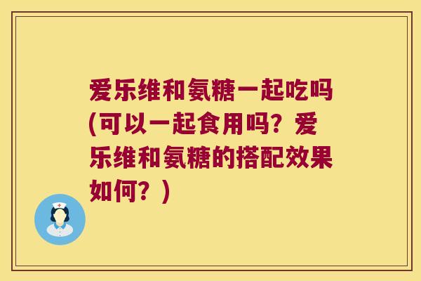 爱乐维和氨糖一起吃吗(可以一起食用吗？爱乐维和氨糖的搭配效果如何？)