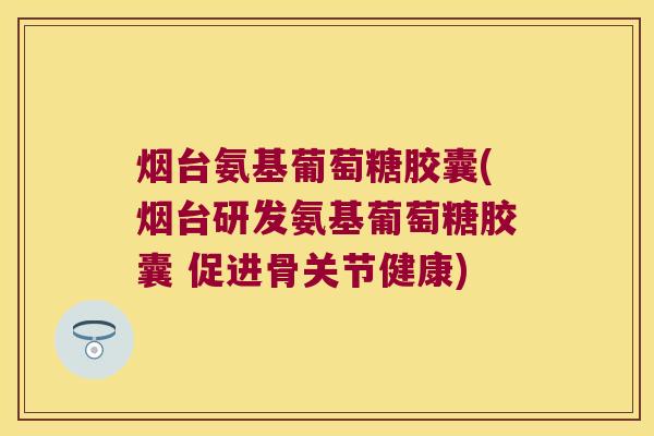 烟台氨基葡萄糖胶囊(烟台研发氨基葡萄糖胶囊 促进骨关节健康) 烟台氨基葡萄糖胶囊(烟台研发氨基葡萄糖胶囊 促进骨关节健康)