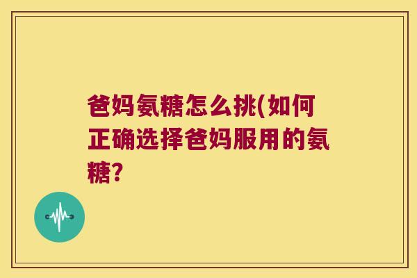 爸妈氨糖怎么挑(如何正确选择爸妈服用的氨糖？