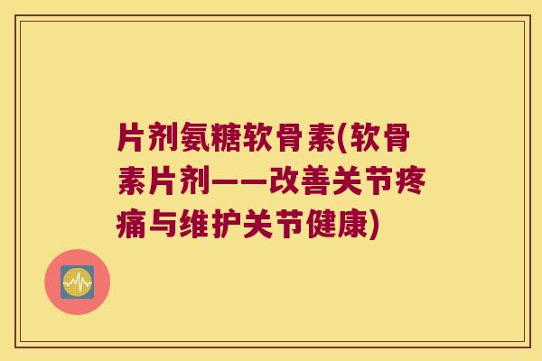 片剂氨糖软骨素(软骨素片剂——改善关节与维护关节健康)