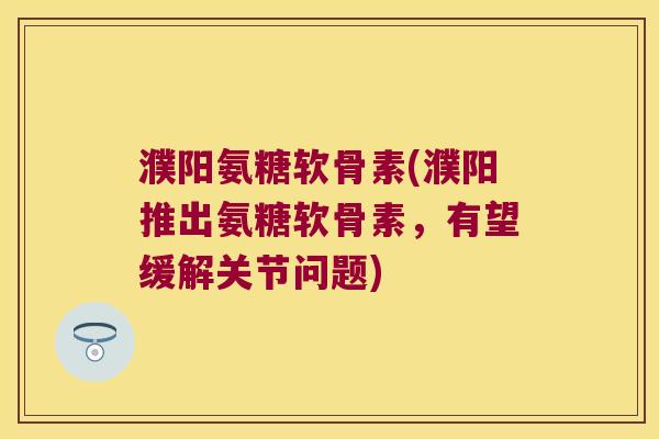 濮阳氨糖软骨素(濮阳推出氨糖软骨素，有望缓解关节问题)