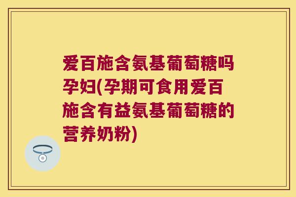 爱百施含氨基葡萄糖吗孕妇(孕期可食用爱百施含有益氨基葡萄糖的营养奶粉)