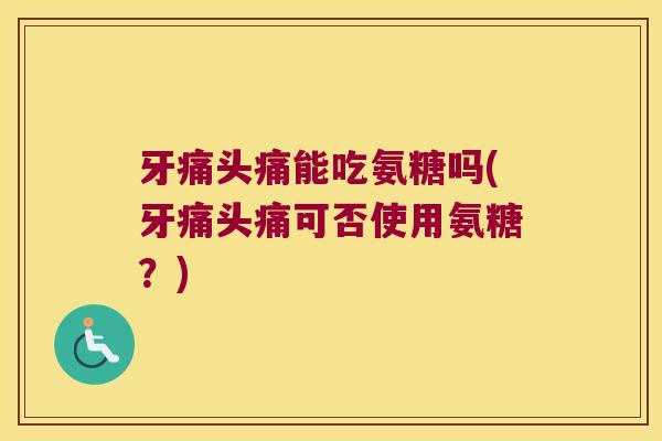牙痛头痛能吃氨糖吗(牙痛头痛可否使用氨糖?) 牙痛头痛能吃氨糖吗(牙痛头痛可否使用氨糖?)