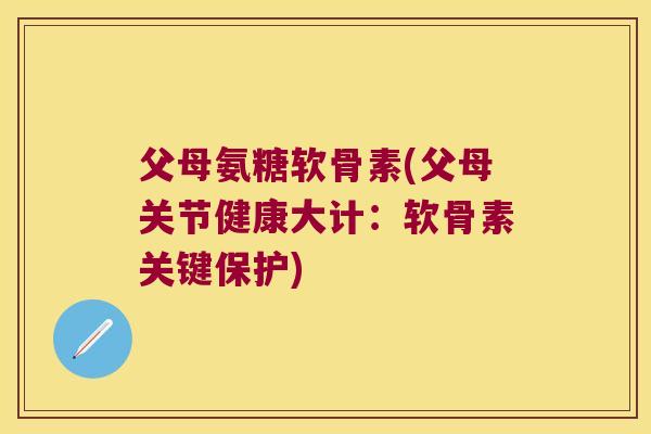 父母氨糖软骨素(父母关节健康大计：软骨素关键保护)
