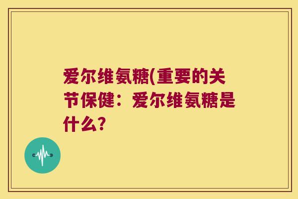 爱尔维氨糖(重要的关节保健:爱尔维氨糖是什么? 爱尔维氨糖(重要的关节保健:爱尔维氨糖是什么?