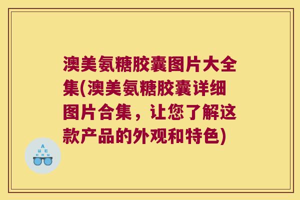 澳美氨糖胶囊图片大全集(澳美氨糖胶囊详细图片合集，让您了解这款产品的外观和特色)