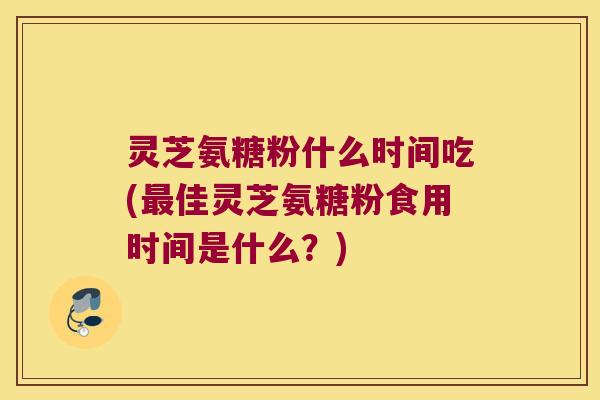 灵芝氨糖粉什么时间吃(佳灵芝氨糖粉食用时间是什么？)