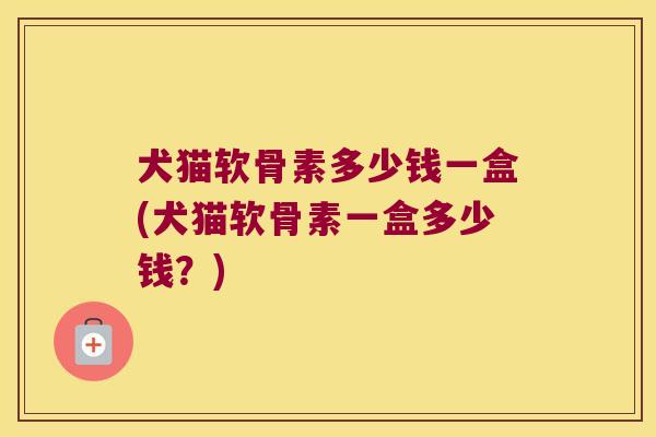 犬猫软骨素多少钱一盒(犬猫软骨素一盒多少钱？)