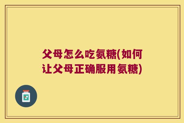 父母怎么吃氨糖(如何让父母正确服用氨糖)