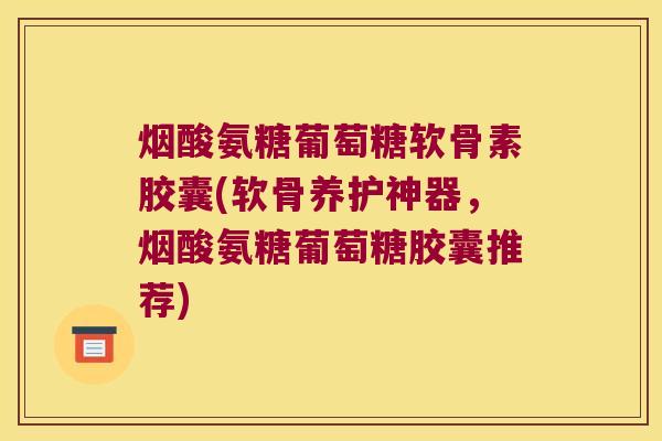 烟酸氨糖葡萄糖软骨素胶囊(软骨养护神器，烟酸氨糖葡萄糖胶囊推荐)