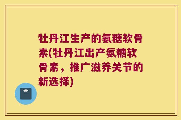 牡丹江生产的氨糖软骨素(牡丹江出产氨糖软骨素,推广滋养关节的新选择) 牡丹江生产的氨糖软骨素(牡丹江出产氨糖软骨素,推广滋养关节的新选择)