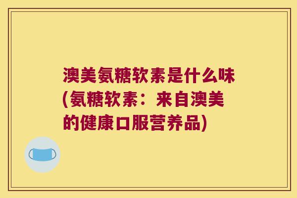 澳美氨糖软素是什么味(氨糖软素：来自澳美的健康口服营养品)