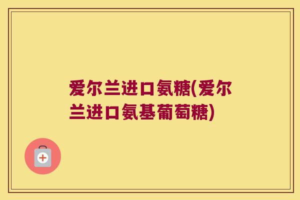 爱尔兰进口氨糖(爱尔兰进口氨基葡萄糖)