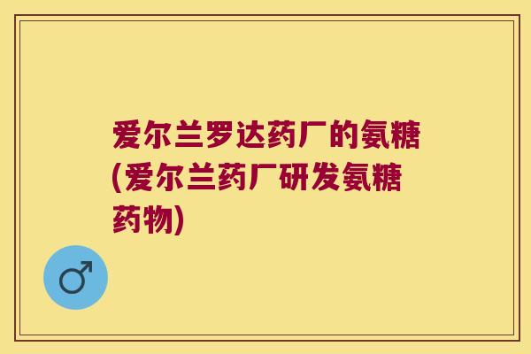 爱尔兰罗达药厂的氨糖(爱尔兰药厂研发氨糖) 爱尔兰罗达药厂的氨糖(爱尔兰药厂研发氨糖)