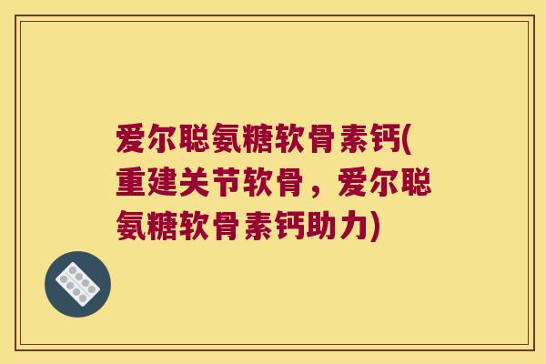 爱尔聪氨糖软骨素钙(重建关节软骨，爱尔聪氨糖软骨素钙助力)