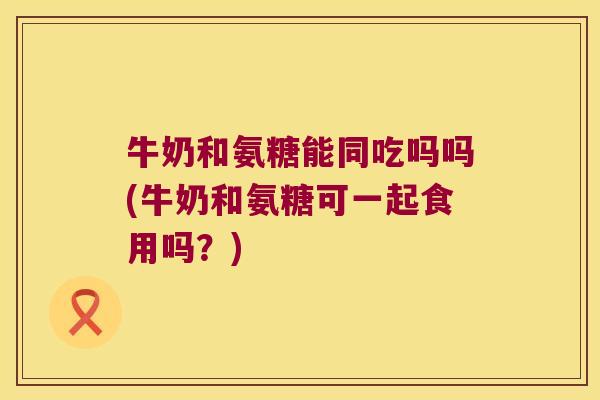 牛奶和氨糖能同吃吗吗(牛奶和氨糖可一起食用吗？)