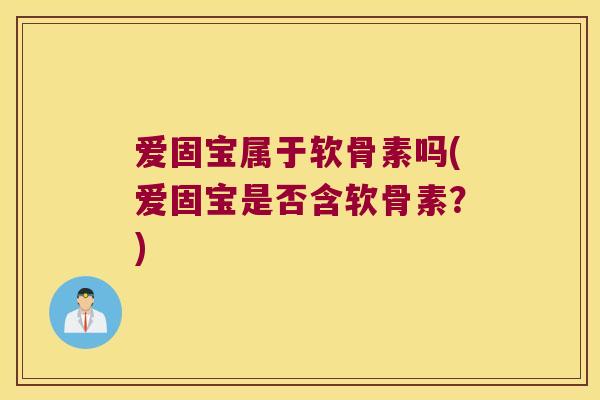 爱固宝属于软骨素吗(爱固宝是否含软骨素？)