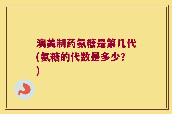 澳美制药氨糖是第几代(氨糖的代数是多少?) 澳美制药氨糖是第几代(氨糖的代数是多少?)