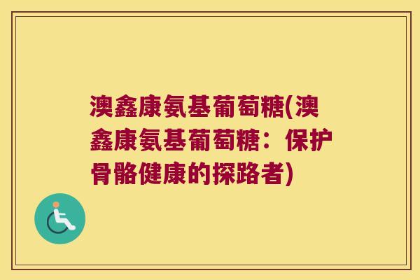 澳鑫康氨基葡萄糖(澳鑫康氨基葡萄糖:保护骨骼健康的探路者) 澳鑫康氨基葡萄糖(澳鑫康氨基葡萄糖:保护骨骼健康的探路者)