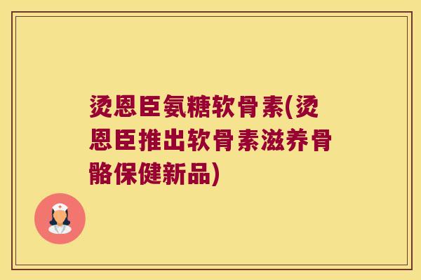 烫恩臣氨糖软骨素(烫恩臣推出软骨素滋养骨骼保健新品)