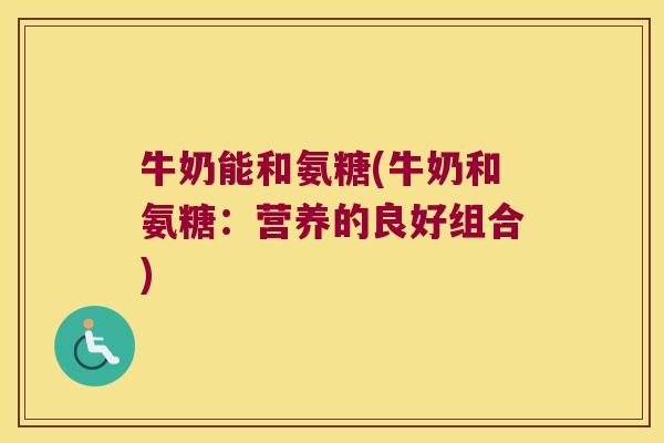 牛奶能和氨糖(牛奶和氨糖:营养的良好组合) 牛奶能和氨糖(牛奶和氨糖:营养的良好组合)