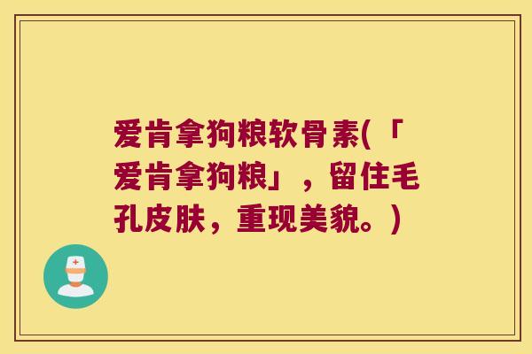 爱肯拿狗粮软骨素(「爱肯拿狗粮」,留住毛孔,重现美貌。) 爱肯拿狗粮软骨素(「爱肯拿狗粮」,留住毛孔,重现美貌。)