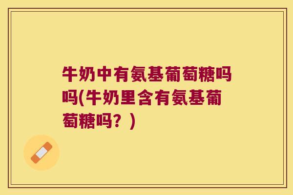 牛奶中有氨基葡萄糖吗吗(牛奶里含有氨基葡萄糖吗？)