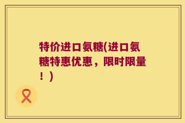特价进口氨糖(进口氨糖特惠优惠，限时限量！)