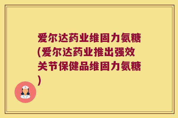 爱尔达药业维固力氨糖(爱尔达药业推出强效关节保健品维固力氨糖)
