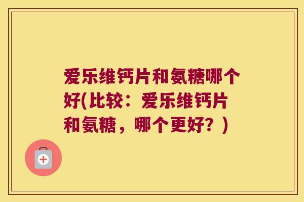 爱乐维钙片和氨糖哪个好(比较：爱乐维钙片和氨糖，哪个更好？)