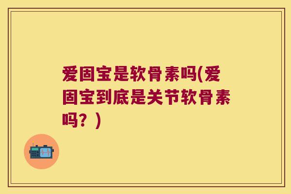 爱固宝是软骨素吗(爱固宝到底是关节软骨素吗?) 爱固宝是软骨素吗(爱固宝到底是关节软骨素吗?)