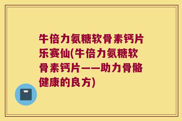 牛倍力氨糖软骨素钙片乐赛仙(牛倍力氨糖软骨素钙片——助力骨骼健康的良方)