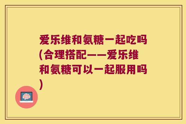 爱乐维和氨糖一起吃吗(合理搭配——爱乐维和氨糖可以一起服用吗)