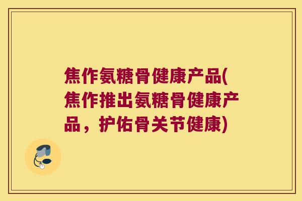 焦作氨糖骨健康产品(焦作推出氨糖骨健康产品,护佑骨关节健康) 焦作氨糖骨健康产品(焦作推出氨糖骨健康产品,护佑骨关节健康)