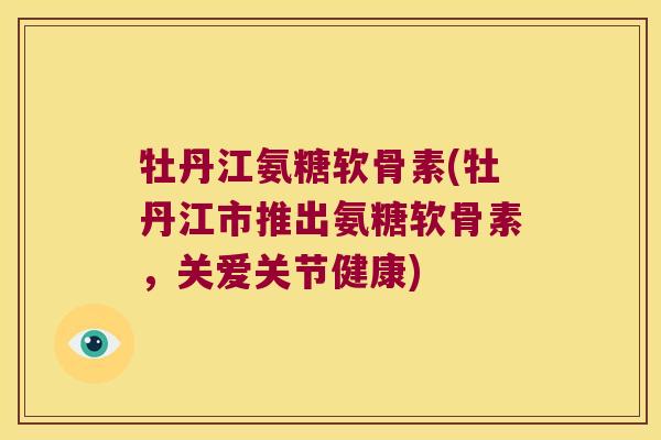 牡丹江氨糖软骨素(牡丹江市推出氨糖软骨素，关爱关节健康)