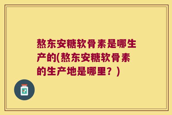 熬东安糖软骨素是哪生产的(熬东安糖软骨素的生产地是哪里？)