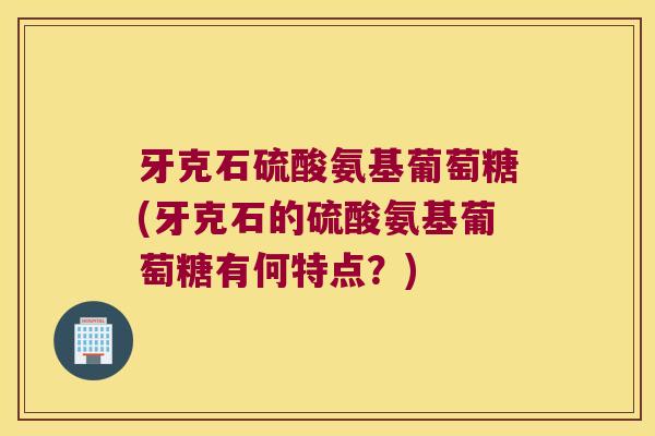 牙克石硫酸氨基葡萄糖(牙克石的硫酸氨基葡萄糖有何特点?) 牙克石硫酸氨基葡萄糖(牙克石的硫酸氨基葡萄糖有何特点?)