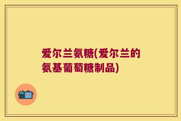 爱尔兰氨糖(爱尔兰的氨基葡萄糖制品) 爱尔兰氨糖(爱尔兰的氨基葡萄糖制品)