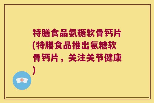 特膳食品氨糖软骨钙片(特膳食品推出氨糖软骨钙片,关注关节健康) 特膳食品氨糖软骨钙片(特膳食品推出氨糖软骨钙片,关注关节健康)