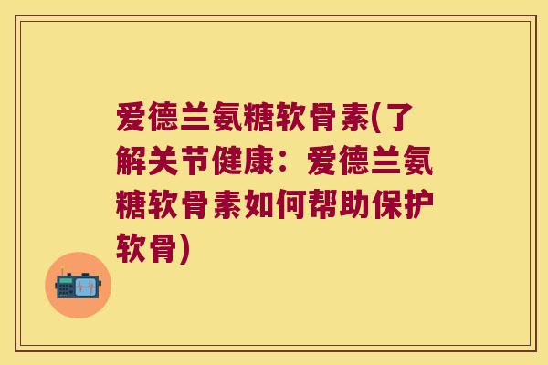 爱德兰氨糖软骨素(了解关节健康：爱德兰氨糖软骨素如何帮助保护软骨)