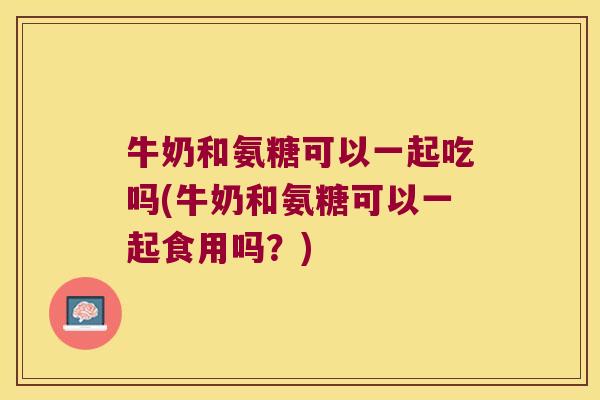 牛奶和氨糖可以一起吃吗(牛奶和氨糖可以一起食用吗?) 牛奶和氨糖可以一起吃吗(牛奶和氨糖可以一起食用吗?)